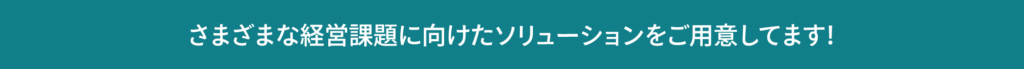 さまざまな経営課題に向けたソリューションをご用意してます！